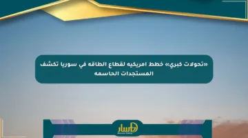 «تحولات كبرى» خطط أمريكية لقطاع الطاقة في سوريا تكشف المستجدات الحاسمة
